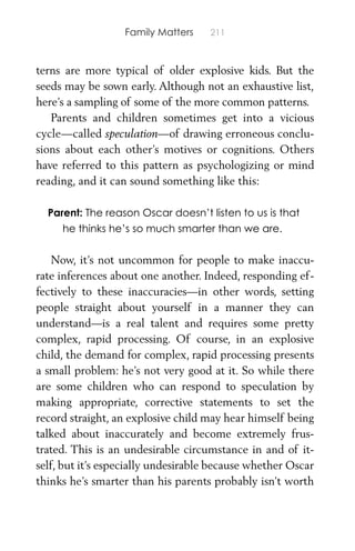 Family Matters 211
terns are more typical of older explosive kids. But the
seeds may be sown early. Although not an exhaustive list,
here’s a sampling of some of the more common patterns.
Parents and children sometimes get into a vicious
cycle—called speculation—of drawing erroneous conclu-
sions about each other’s motives or cognitions. Others
have referred to this pattern as psychologizing or mind
reading, and it can sound something like this:
Parent: The reason Oscar doesn’t listen to us is that
he thinks he’s so much smarter than we are.
Now, it’s not uncommon for people to make inaccu-
rate inferences about one another. Indeed, responding ef-
fectively to these inaccuracies—in other words, setting
people straight about yourself in a manner they can
understand—is a real talent and requires some pretty
complex, rapid processing. Of course, in an explosive
child, the demand for complex, rapid processing presents
a small problem: he’s not very good at it. So while there
are some children who can respond to speculation by
making appropriate, corrective statements to set the
record straight, an explosive child may hear himself being
talked about inaccurately and become extremely frus-
trated. This is an undesirable circumstance in and of it-
self, but it’s especially undesirable because whether Oscar
thinks he’s smarter than his parents probably isn’t worth
 