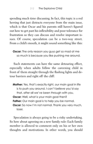 212 The Explosive Child
spending much time discussing. In fact, this topic is a red
herring that just distracts everyone from the main issue,
which is that Oscar and his parents still haven’t ﬁgured
out how to get past his inﬂexibility and poor tolerance for
frustration so they can discuss and resolve important is-
sues. Of course, speculation can be a two-way street.
From a child’s mouth, it might sound something like this:
Oscar: The only reason you guys get so mad at me
so much is because you like pushing me around.
Such statements can have the same detouring effect,
especially when adults follow the careening child in
front of them straight through the ﬂashing lights and de-
tour barriers and right off the cliff:
Mother: Yes, that’s exactly right, our main goal in life
is to push you around. I can’t believe you’d say
that, after all we’ve been through with you.
Oscar: Well, what is your main goal then?
Father: Our main goal is to help you be normal.
Oscar: So now I’m not normal. Thank you very much,
loser.
Speculation is always going to be a risky undertaking.
So how about agreeing on a new family rule: Each family
member is allowed to comment only on his or her own
thoughts and motivations. In other words, you should
 