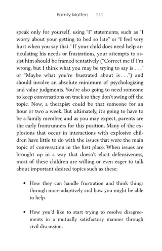 Family Matters 213
speak only for yourself, using “I” statements, such as “I
worry about your getting to bed so late” or “I feel very
hurt when you say that.” If your child does need help ar-
ticulating his needs or frustrations, your attempts to as-
sist him should be framed tentatively (“Correct me if I’m
wrong, but I think what you may be trying to say is . . .”
or “Maybe what you’re frustrated about is . . .”) and
should involve an absolute minimum of psychologizing
and value judgments. You’re also going to need someone
to keep conversations on track so they don’t swing off the
topic. Now, a therapist could be that someone for an
hour or two a week. But ultimately, it’s going to have to
be a family member, and as you may expect, parents are
the early frontrunners for this position. Many of the ex-
plosions that occur in interactions with explosive chil-
dren have little to do with the issues that were the main
topic of conversation in the ﬁrst place. When issues are
brought up in a way that doesn’t elicit defensiveness,
most of these children are willing or even eager to talk
about important desired topics such as these:
• How they can handle frustration and think things
through more adaptively and how you might be able
to help.
• How you’d like to start trying to resolve disagree-
ments in a mutually satisfactory manner through
civil discussion.
 