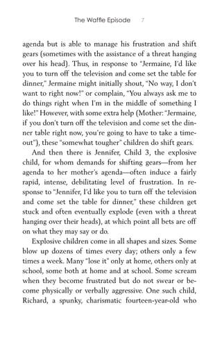 The Wafﬂe Episode 7
agenda but is able to manage his frustration and shift
gears (sometimes with the assistance of a threat hanging
over his head). Thus, in response to “Jermaine, I’d like
you to turn off the television and come set the table for
dinner,” Jermaine might initially shout, “No way, I don’t
want to right now!” or complain, “You always ask me to
do things right when I’m in the middle of something I
like!” However, with some extra help (Mother:“Jermaine,
if you don’t turn off the television and come set the din-
ner table right now, you’re going to have to take a time-
out”), these “somewhat tougher” children do shift gears.
And then there is Jennifer, Child 3, the explosive
child, for whom demands for shifting gears—from her
agenda to her mother’s agenda—often induce a fairly
rapid, intense, debilitating level of frustration. In re-
sponse to “Jennifer, I’d like you to turn off the television
and come set the table for dinner,” these children get
stuck and often eventually explode (even with a threat
hanging over their heads), at which point all bets are off
on what they may say or do.
Explosive children come in all shapes and sizes. Some
blow up dozens of times every day; others only a few
times a week. Many “lose it” only at home, others only at
school, some both at home and at school. Some scream
when they become frustrated but do not swear or be-
come physically or verbally aggressive. One such child,
Richard, a spunky, charismatic fourteen-year-old who
 