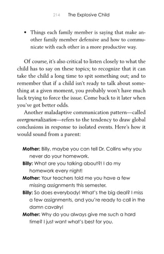 214 The Explosive Child
• Things each family member is saying that make an-
other family member defensive and how to commu-
nicate with each other in a more productive way.
Of course, it’s also critical to listen closely to what the
child has to say on these topics; to recognize that it can
take the child a long time to spit something out; and to
remember that if a child isn’t ready to talk about some-
thing at a given moment, you probably won’t have much
luck trying to force the issue. Come back to it later when
you’ve got better odds.
Another maladaptive communication pattern—called
overgeneralization—refers to the tendency to draw global
conclusions in response to isolated events. Here’s how it
would sound from a parent:
Mother: Billy, maybe you can tell Dr. Collins why you
never do your homework.
Billy: What are you talking about?! I do my
homework every night!
Mother: Your teachers told me you have a few
missing assignments this semester.
Billy: So does everybody! What’s the big deal? I miss
a few assignments, and you’re ready to call in the
damn cavalry!
Mother: Why do you always give me such a hard
time? I just want what’s best for you.
 