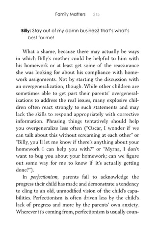 Family Matters 215
Billy: Stay out of my damn business! That’s what’s
best for me!
What a shame, because there may actually be ways
in which Billy’s mother could be helpful to him with
his homework or at least get some of the reassurance
she was looking for about his compliance with home-
work assignments. Not by starting the discussion with
an overgeneralization, though. While other children are
sometimes able to get past their parents’ overgeneral-
izations to address the real issues, many explosive chil-
dren often react strongly to such statements and may
lack the skills to respond appropriately with corrective
information. Phrasing things tentatively should help
you overgeneralize less often (“Oscar, I wonder if we
can talk about this without screaming at each other” or
“Billy, you’ll let me know if there’s anything about your
homework I can help you with?” or “Myrna, I don’t
want to bug you about your homework; can we ﬁgure
out some way for me to know if it’s actually getting
done?”).
In perfectionism, parents fail to acknowledge the
progress their child has made and demonstrate a tendency
to cling to an old, unmodiﬁed vision of the child’s capa-
bilities. Perfectionism is often driven less by the child’s
lack of progress and more by the parents’ own anxiety.
Wherever it’s coming from, perfectionism is usually coun-
 