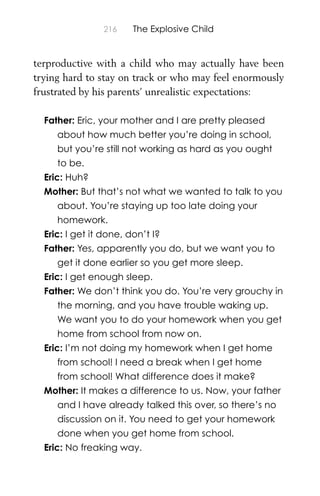 216 The Explosive Child
terproductive with a child who may actually have been
trying hard to stay on track or who may feel enormously
frustrated by his parents’ unrealistic expectations:
Father: Eric, your mother and I are pretty pleased
about how much better you’re doing in school,
but you’re still not working as hard as you ought
to be.
Eric: Huh?
Mother: But that’s not what we wanted to talk to you
about. You’re staying up too late doing your
homework.
Eric: I get it done, don’t I?
Father: Yes, apparently you do, but we want you to
get it done earlier so you get more sleep.
Eric: I get enough sleep.
Father: We don’t think you do. You’re very grouchy in
the morning, and you have trouble waking up.
We want you to do your homework when you get
home from school from now on.
Eric: I’m not doing my homework when I get home
from school! I need a break when I get home
from school! What difference does it make?
Mother: It makes a difference to us. Now, your father
and I have already talked this over, so there’s no
discussion on it. You need to get your homework
done when you get home from school.
Eric: No freaking way.
 