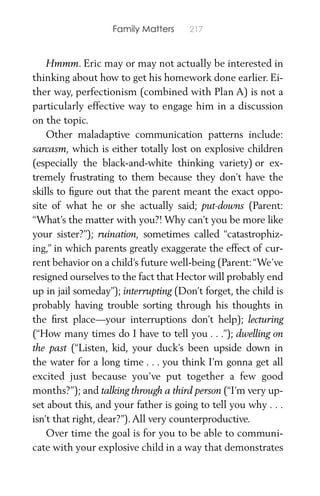 Family Matters 217
Hmmm. Eric may or may not actually be interested in
thinking about how to get his homework done earlier. Ei-
ther way, perfectionism (combined with Plan A) is not a
particularly effective way to engage him in a discussion
on the topic.
Other maladaptive communication patterns include:
sarcasm, which is either totally lost on explosive children
(especially the black-and-white thinking variety) or ex-
tremely frustrating to them because they don’t have the
skills to ﬁgure out that the parent meant the exact oppo-
site of what he or she actually said; put-downs (Parent:
“What’s the matter with you?! Why can’t you be more like
your sister?”); ruination, sometimes called “catastrophiz-
ing,” in which parents greatly exaggerate the effect of cur-
rent behavior on a child’s future well-being (Parent:“We’ve
resigned ourselves to the fact that Hector will probably end
up in jail someday”); interrupting (Don’t forget, the child is
probably having trouble sorting through his thoughts in
the ﬁrst place—your interruptions don’t help); lecturing
(“How many times do I have to tell you . . .”); dwelling on
the past (“Listen, kid, your duck’s been upside down in
the water for a long time . . . you think I’m gonna get all
excited just because you’ve put together a few good
months?”); and talking through a third person (“I’m very up-
set about this, and your father is going to tell you why . . .
isn’t that right, dear?”).All very counterproductive.
Over time the goal is for you to be able to communi-
cate with your explosive child in a way that demonstrates
 