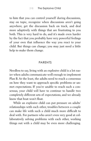 218 The Explosive Child
to him that you can control yourself during discussions,
stay on topic, recognize when discussions aren’t going
anywhere, get the discussion back on track, and deal
more adaptively with things that are frustrating to you
both. This is very hard to do, and it’s made even harder
by the fact that you probably have very powerful feelings
of your own that inﬂuence the way you react to your
child. But things can change; you may just need a little
help to make them change.
PARENTS
Needless to say, living with an explosive child is a lot eas-
ier when adults communicate well enough to implement
Plan B. At the least, the adults need to reach a consensus
on how they want to approach speciﬁc problems or un-
met expectations. If you’re unable to reach such a con-
sensus, your child will have to continue to handle two
completely different sets of expectations, and we already
know that boat won’t ﬂoat.
While an explosive child can put pressure on adults’
relationships with each other, troubles between a couple
can make life with such a child much more difﬁcult to
deal with. For partners who aren’t even very good at col-
laboratively solving problems with each other, working
things out with a child may be even more challenging.
 