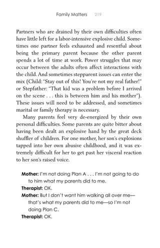 Family Matters 219
Partners who are drained by their own difﬁculties often
have little left for a labor-intensive explosive child. Some-
times one partner feels exhausted and resentful about
being the primary parent because the other parent
spends a lot of time at work. Power struggles that may
occur between the adults often affect interactions with
the child.And sometimes stepparent issues can enter the
mix (Child: “Stay out of this! You’re not my real father!”
or Stepfather: “That kid was a problem before I arrived
on the scene . . . this is between him and his mother”).
These issues will need to be addressed, and sometimes
marital or family therapy is necessary.
Many parents feel very de-energized by their own
personal difﬁculties. Some parents are quite bitter about
having been dealt an explosive hand by the great deck
shufﬂer of children. For one mother, her son’s explosions
tapped into her own abusive childhood, and it was ex-
tremely difﬁcult for her to get past her visceral reaction
to her son’s raised voice.
Mother: I’m not doing Plan A . . . I’m not going to do
to him what my parents did to me.
Therapist: OK.
Mother: But I don’t want him walking all over me—
that’s what my parents did to me—so I’m not
doing Plan C.
Therapist: OK.
 