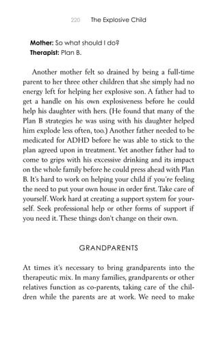 220 The Explosive Child
Mother: So what should I do?
Therapist: Plan B.
Another mother felt so drained by being a full-time
parent to her three other children that she simply had no
energy left for helping her explosive son. A father had to
get a handle on his own explosiveness before he could
help his daughter with hers. (He found that many of the
Plan B strategies he was using with his daughter helped
him explode less often, too.) Another father needed to be
medicated for ADHD before he was able to stick to the
plan agreed upon in treatment. Yet another father had to
come to grips with his excessive drinking and its impact
on the whole family before he could press ahead with Plan
B. It’s hard to work on helping your child if you’re feeling
the need to put your own house in order ﬁrst.Take care of
yourself. Work hard at creating a support system for your-
self. Seek professional help or other forms of support if
you need it. These things don’t change on their own.
GRANDPARENTS
At times it’s necessary to bring grandparents into the
therapeutic mix. In many families, grandparents or other
relatives function as co-parents, taking care of the chil-
dren while the parents are at work. We need to make
 