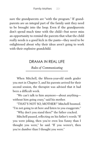 Family Matters 221
sure the grandparents are “with the program.” If grand-
parents are an integral part of the family unit they need
to be brought into the loop. Even if the grandparents
don’t spend much time with the child—but never miss
an opportunity to remind the parents that what the child
really needs is a good kick in the pants—they need to be
enlightened about why their ideas aren’t going to work
with their explosive grandchild.
DRAMA IN REAL LIFE
Rules of Communicating
When Mitchell, the ﬁfteen-year-old ninth grader
you met in Chapter 3, and his parents arrived for their
second session, the therapist was advised that it had
been a difﬁcult week.
“We can’t talk to him anymore—about anything—
without him going crazy,” said his mother.
“THAT’S NOT SO, MOTHER!” Mitchell boomed.
“I’m not going to sit here and listen to you exaggerate.”
“Why don’t you stand then?” the father cracked.
Mitchell paused, reﬂecting on his father’s words.“If
you were joking, then you’re even less funny than I
thought you were,” he said. “If you weren’t, then
you’re dumber than I thought you were.”
 