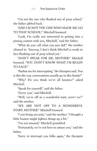 222 The Explosive Child
“I’m not the one who ﬂunked out of prep school,”
the father jabbed back.
“AND I’M NOT THE ONE WHO MADE ME GO
TO THAT SCHOOL!” Mitchell boomed.
“Look, I’m really not interested in getting into a
pissing contest with you, Mitchell,” said the father.
“What do you call what you just did?” the mother
chimed in. “Anyway, I don’t think Mitchell is ready to
face ﬂunking out of prep school yet.”
“DON’T SPEAK FOR ME, MOTHER!” Mitchell
boomed. “YOU DON’T KNOW WHAT I’M READY
TO FACE!”
“Pardon me for interrupting,” the therapist said,“but
is this the way conversations usually go in this family?”
“Why? Do you think we’re all lunatics?” asked
Mitchell.
“Speak for yourself,” said the father.
“Screw you,” said Mitchell.
“Well, we’re off to a wonderful start, aren’t we?”
said the mother.
“WE ARE NOT OFF TO A WONDERFUL
START, MOTHER!” Mitchell boomed.
“I was being sarcastic,” said the mother. “I thought a
little humor might lighten things up a bit.”
“I’m not amused,” Mitchell grumbled.
“Fortunately, we’re not here to amuse you,” said the
father.
“Sorry to interrupt you folks again,” the therapist
 