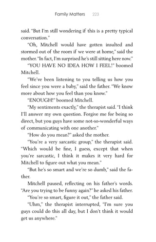 Family Matters 223
said. “But I’m still wondering if this is a pretty typical
conversation.”
“Oh, Mitchell would have gotten insulted and
stormed out of the room if we were at home,” said the
mother.“In fact, I’m surprised he’s still sitting here now.”
“YOU HAVE NO IDEA HOW I FEEL!” boomed
Mitchell.
“We’ve been listening to you telling us how you
feel since you were a baby,” said the father. “We know
more about how you feel than you know.”
“ENOUGH!” boomed Mitchell.
“My sentiments exactly,” the therapist said. “I think
I’ll answer my own question. Forgive me for being so
direct, but you guys have some not-so-wonderful ways
of communicating with one another.”
“How do you mean?” asked the mother.
“You’re a very sarcastic group,” the therapist said.
“Which would be ﬁne, I guess, except that when
you’re sarcastic, I think it makes it very hard for
Mitchell to ﬁgure out what you mean.”
“But he’s so smart and we’re so dumb,” said the fa-
ther.
Mitchell paused, reﬂecting on his father’s words.
“Are you trying to be funny again?” he asked his father.
“You’re so smart, ﬁgure it out,” the father said.
“Uhm,” the therapist interrupted, “I’m sure you
guys could do this all day, but I don’t think it would
get us anywhere.”
 