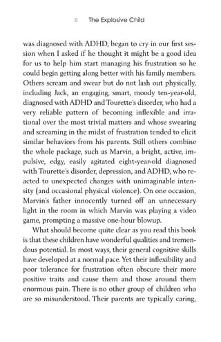 8 The Explosive Child
was diagnosed with ADHD, began to cry in our ﬁrst ses-
sion when I asked if he thought it might be a good idea
for us to help him start managing his frustration so he
could begin getting along better with his family members.
Others scream and swear but do not lash out physically,
including Jack, an engaging, smart, moody ten-year-old,
diagnosed with ADHD and Tourette’s disorder, who had a
very reliable pattern of becoming inﬂexible and irra-
tional over the most trivial matters and whose swearing
and screaming in the midst of frustration tended to elicit
similar behaviors from his parents. Still others combine
the whole package, such as Marvin, a bright, active, im-
pulsive, edgy, easily agitated eight-year-old diagnosed
with Tourette’s disorder, depression, and ADHD, who re-
acted to unexpected changes with unimaginable inten-
sity (and occasional physical violence). On one occasion,
Marvin’s father innocently turned off an unnecessary
light in the room in which Marvin was playing a video
game, prompting a massive one-hour blowup.
What should become quite clear as you read this book
is that these children have wonderful qualities and tremen-
dous potential. In most ways, their general cognitive skills
have developed at a normal pace.Yet their inﬂexibility and
poor tolerance for frustration often obscure their more
positive traits and cause them and those around them
enormous pain. There is no other group of children who
are so misunderstood. Their parents are typically caring,
 