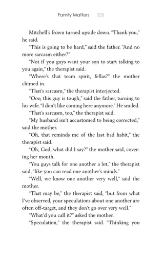 Family Matters 225
Mitchell’s frown turned upside down. “Thank you,”
he said.
“This is going to be hard,” said the father. “And no
more sarcasm either?”
“Not if you guys want your son to start talking to
you again,” the therapist said.
“Where’s that team spirit, fellas?” the mother
chimed in.
“That’s sarcasm,” the therapist interjected.
“Ooo, this guy is tough,” said the father, turning to
his wife.“I don’t like coming here anymore.” He smiled.
“That’s sarcasm, too,” the therapist said.
“My husband isn’t accustomed to being corrected,”
said the mother.
“Oh, that reminds me of the last bad habit,” the
therapist said.
“Oh, God, what did I say?” the mother said, cover-
ing her mouth.
“You guys talk for one another a lot,” the therapist
said, “like you can read one another’s minds.”
“Well, we know one another very well,” said the
mother.
“That may be,” the therapist said, “but from what
I’ve observed, your speculations about one another are
often off-target, and they don’t go over very well.”
“What’d you call it?” asked the mother.
“Speculation,” the therapist said. “Thinking you
 