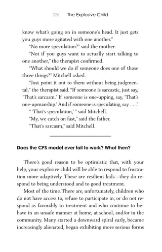 226 The Explosive Child
know what’s going on in someone’s head. It just gets
you guys more agitated with one another.”
“No more speculation?” said the mother.
“Not if you guys want to actually start talking to
one another,” the therapist conﬁrmed.
“What should we do if someone does one of those
three things?” Mitchell asked.
“Just point it out to them without being judgmen-
tal,” the therapist said. “If someone is sarcastic, just say,
‘That’s sarcasm.’ If someone is one-upping, say, ‘That’s
one-upmanship.’And if someone is speculating, say . . .”
“‘That’s speculation,’” said Mitchell.
“My, we catch on fast,” said the father.
“That’s sarcasm,” said Mitchell.
Does the CPS model ever fail to work? What then?
There’s good reason to be optimistic that, with your
help, your explosive child will be able to respond to frustra-
tion more adaptively. These are resilient kids—they do re-
spond to being understood and to good treatment.
Most of the time.There are, unfortunately, children who
do not have access to, refuse to participate in, or do not re-
spond as favorably to treatment and who continue to be-
have in an unsafe manner at home, at school, and/or in the
community. Many started a downward spiral early, became
increasingly alienated, began exhibiting more serious forms
 