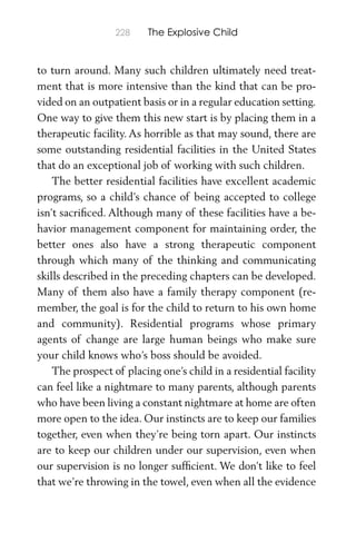 228 The Explosive Child
to turn around. Many such children ultimately need treat-
ment that is more intensive than the kind that can be pro-
vided on an outpatient basis or in a regular education setting.
One way to give them this new start is by placing them in a
therapeutic facility. As horrible as that may sound, there are
some outstanding residential facilities in the United States
that do an exceptional job of working with such children.
The better residential facilities have excellent academic
programs, so a child’s chance of being accepted to college
isn’t sacriﬁced. Although many of these facilities have a be-
havior management component for maintaining order, the
better ones also have a strong therapeutic component
through which many of the thinking and communicating
skills described in the preceding chapters can be developed.
Many of them also have a family therapy component (re-
member, the goal is for the child to return to his own home
and community). Residential programs whose primary
agents of change are large human beings who make sure
your child knows who’s boss should be avoided.
The prospect of placing one’s child in a residential facility
can feel like a nightmare to many parents, although parents
who have been living a constant nightmare at home are often
more open to the idea. Our instincts are to keep our families
together, even when they’re being torn apart. Our instincts
are to keep our children under our supervision, even when
our supervision is no longer sufﬁcient. We don’t like to feel
that we’re throwing in the towel, even when all the evidence
 