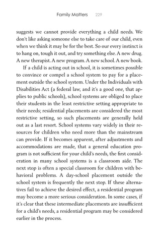 Family Matters 229
suggests we cannot provide everything a child needs. We
don’t like asking someone else to take care of our child, even
when we think it may be for the best. So our every instinct is
to hang on, tough it out, and try something else.A new drug.
A new therapist.A new program.A new school.A new book.
If a child is acting out in school, it is sometimes possible
to convince or compel a school system to pay for a place-
ment outside the school system. Under the Individuals with
Disabilities Act (a federal law, and it’s a good one, that ap-
plies to public schools), school systems are obliged to place
their students in the least restrictive setting appropriate to
their needs; residential placements are considered the most
restrictive setting, so such placements are generally held
out as a last resort. School systems vary widely in their re-
sources for children who need more than the mainstream
can provide. If it becomes apparent, after adjustments and
accommodations are made, that a general education pro-
gram is not sufﬁcient for your child’s needs, the ﬁrst consid-
eration in many school systems is a classroom aide. The
next stop is often a special classroom for children with be-
havioral problems. A day-school placement outside the
school system is frequently the next stop. If these alterna-
tives fail to achieve the desired effect, a residential program
may become a more serious consideration. In some cases, if
it’s clear that these intermediate placements are insufﬁcient
for a child’s needs, a residential program may be considered
earlier in the process.
 