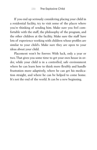 230 The Explosive Child
If you end up seriously considering placing your child in
a residential facility, try to visit some of the places where
you’re thinking of sending him. Make sure you feel com-
fortable with the staff, the philosophy of the program, and
the other children at the facility. Make sure the staff have
lots of experience working with children whose proﬁles are
similar to your child’s. Make sure they are open to your
ideas about your child.
Placement won’t be forever. With luck, only a year or
two. That gives you some time to get your own house in or-
der, while your child is in a controlled, safe environment
where he can learn how to think more ﬂexibly and handle
frustration more adaptively, where he can get his medica-
tion straight, and where he can be helped to come home.
It’s not the end of the world. It can be a new beginning.
 