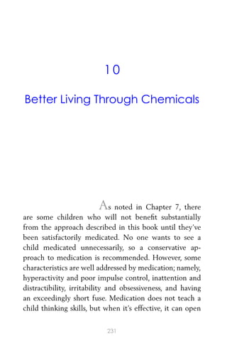 10
Better Living Through Chemicals
As noted in Chapter 7, there
are some children who will not beneﬁt substantially
from the approach described in this book until they’ve
been satisfactorily medicated. No one wants to see a
child medicated unnecessarily, so a conservative ap-
proach to medication is recommended. However, some
characteristics are well addressed by medication; namely,
hyperactivity and poor impulse control, inattention and
distractibility, irritability and obsessiveness, and having
an exceedingly short fuse. Medication does not teach a
child thinking skills, but when it’s effective, it can open
231
 
