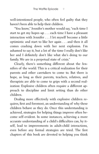 The Wafﬂe Episode 9
well-intentioned people, who often feel guilty that they
haven’t been able to help their children.
“You know,” Jennifer’s mother would say, “each time I
start to get my hopes up . . . each time I have a pleasant
interaction with Jennifer . . . I let myself become a little
optimistic and start to like her again . . . and then it all
comes crashing down with her next explosion. I’m
ashamed to say it, but a lot of the time I really don’t like
her and I deﬁnitely don’t like what she’s doing to our
family. We are in a perpetual state of crisis.”
Clearly, there’s something different about the Jen-
nifers of the world. This is a critical realization for their
parents and other caretakers to come to. But there is
hope, as long as their parents, teachers, relatives, and
therapists are able to come to grips with a second real-
ization: Explosive children often require a different ap-
proach to discipline and limit setting than do other
children.
Dealing more effectively with explosive children re-
quires, ﬁrst and foremost, an understanding of why these
children behave as they do. Once this understanding is
achieved, strategies for helping things improve often be-
come self-evident. In some instances, achieving a more
accurate understanding of a child’s difﬁculties can, by it-
self, lead to improvements in adult-child interactions,
even before any formal strategies are tried. The ﬁrst
chapters of this book are devoted to helping you think
 