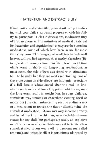 234 The Explosive Child
INATTENTION AND DISTRACTIBILITY
If inattention and distractibility are signiﬁcantly interfer-
ing with your child’s academic progress or with his abil-
ity to participate in Plan B discussions, medication may
offer some promise. The mainstays of medical treatment
for inattention and cognitive inefﬁciency are the stimulant
medications, some of which have been in use for more
than sixty years. This category of medicines include well
known, well studied agents such as methylphenidate (Ri-
talin) and dextroamphetamine sulfate (Dexedrine). Stim-
ulants come in short- and long-acting preparations. In
most cases, the side effects associated with stimulants
tend to be mild, but they are worth mentioning. Two of
the more common side effects are insomnia (especially
if a full dose is administered after the mid- to late-
afternoon hours) and loss of appetite, which can, over
the long term, result in weight loss. In some children,
stimulants may unmask or exacerbate existing vocal or
motor tics (this circumstance may require adding a sec-
ond medication to reduce the tics or discontinuing the
stimulant medication). Stimulants may increase anxiety
and irritability in some children, an undesirable circum-
stance for any child but perhaps especially an explosive
one.The behavior of some children can deteriorate when
stimulant medication wears off (a phenomenon called
rebound), and this side effect is sometimes addressed by
 