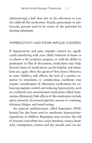 Better Living Through Chemicals 235
administering a half dose late in the afternoon to ease
the child off the medication. Finally, particularly in ado-
lescents, parents need to be aware of the potential for
abusing stimulants.
HYPERACTIVITY AND POOR IMPULSE CONTROL
If hyperactivity and poor impulse control are signiﬁ-
cantly interfering with your child’s behavior at home or
at school or his academic progress, or with his ability to
participate in Plan B discussions, medication may help.
Several classes of medications can be helpful, and stimu-
lants are, again, often the agents of ﬁrst choice. However,
in some children, side effects, the lack of a positive re-
sponse to stimulants, or complicating conditions may
require consideration of alternative medications for en-
hancing impulse control and reducing hyperactivity, such
as a relatively new nonstimulant medication called atom-
oxetine (Strattera). Side effects of this medication include
upset stomach, decreased appetite, nausea or vomiting,
dizziness, fatigue, and mood swings.
An atypical antidepressant called bupropion (Well-
butrin) has also been used to ameliorate hyperactivity-
impulsivity in children. Bupropion may increase the risk
of seizures; exacerbate tics; cause insomnia, nausea, head-
ache, constipation, tremor, and dry mouth; and can ini-
 