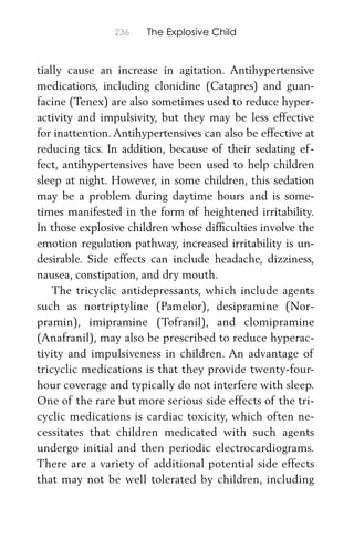 236 The Explosive Child
tially cause an increase in agitation. Antihypertensive
medications, including clonidine (Catapres) and guan-
facine (Tenex) are also sometimes used to reduce hyper-
activity and impulsivity, but they may be less effective
for inattention. Antihypertensives can also be effective at
reducing tics. In addition, because of their sedating ef-
fect, antihypertensives have been used to help children
sleep at night. However, in some children, this sedation
may be a problem during daytime hours and is some-
times manifested in the form of heightened irritability.
In those explosive children whose difﬁculties involve the
emotion regulation pathway, increased irritability is un-
desirable. Side effects can include headache, dizziness,
nausea, constipation, and dry mouth.
The tricyclic antidepressants, which include agents
such as nortriptyline (Pamelor), desipramine (Nor-
pramin), imipramine (Tofranil), and clomipramine
(Anafranil), may also be prescribed to reduce hyperac-
tivity and impulsiveness in children. An advantage of
tricyclic medications is that they provide twenty-four-
hour coverage and typically do not interfere with sleep.
One of the rare but more serious side effects of the tri-
cyclic medications is cardiac toxicity, which often ne-
cessitates that children medicated with such agents
undergo initial and then periodic electrocardiograms.
There are a variety of additional potential side effects
that may not be well tolerated by children, including
 