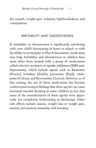 Better Living Through Chemicals 237
dry mouth, weight gain, sedation, lightheadedness, and
constipation.
IRRITABILITY AND OBSESSIVENESS
If irritability or obsessiveness is signiﬁcantly interfering
with your child’s functioning at home or school, or with
his ability to participate in Plan B discussions, medication
may help. Irritability and obsessiveness in children have
most often been treated with a group of medications
called selective serotonin re-uptake inhibitors (SSRI anti-
depressants), which include agents such as ﬂuoxetine
(Prozac), sertraline (Zoloft), paroxetine (Paxil), citalo-
pram (Celexa), and ﬂuvoxamine (Luvox). However, as of
this writing, the use of these medications has become
controversial owing to ﬁndings that these agents can cause
increased suicidal thinking in some children (a fact that
some of the manufacturers of these agents were appar-
ently not completely forthcoming in disclosing). Other
side effects include nausea, weight loss or weight gain,
anxiety, nervousness, insomnia, and sweating.
 