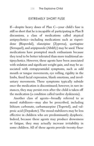 238 The Explosive Child
EXTREMELY SHORT FUSE
If—despite heavy doses of Plan C—your child’s fuse is
still so short that he is incapable of participating in Plan B
discussions, a class of medications called atypical
antipsychotics—including medications such as risperi-
done (Risperdal), olanzipine (Zyprexa), quetiapine
(Seroquel), and aripiprazole (Abilify) may be used.These
medications have prompted much enthusiasm because
they tend to be better tolerated than more traditional an-
tipsychotics. However, these agents have been associated
with sedation and signiﬁcant weight gain, and may be as-
sociated with extrapyramidal symptoms, such as odd
mouth or tongue movements, eye rolling, rigidity in the
limbs, ﬁxed facial expression, blank emotions, and invol-
untary movements. These symptoms typically subside
once the medication is discontinued; however, in rare in-
stances, they may persist even after the child is taken off
the medication (a condition called tardive dyskinesia).
Another class of agents—broadly referred to as
mood stabilizers—may also be prescribed, including
lithium carbonate, carbamazepine (Tegretol), and val-
proic acid (Depakote). The mood stabilizers may be less
effective in children who are predominantly dysphoric.
Indeed, because these agents may produce drowsiness
or fatigue, they may actually increase irritability in
some children. All of these agents provide twenty-four-
 