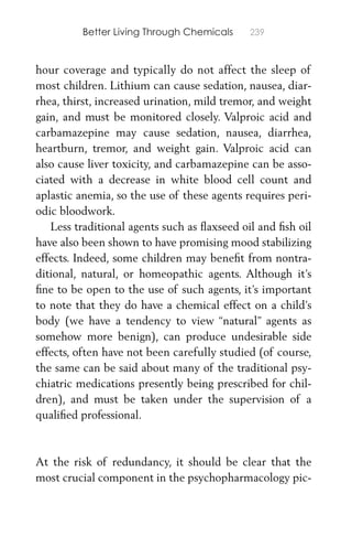 Better Living Through Chemicals 239
hour coverage and typically do not affect the sleep of
most children. Lithium can cause sedation, nausea, diar-
rhea, thirst, increased urination, mild tremor, and weight
gain, and must be monitored closely. Valproic acid and
carbamazepine may cause sedation, nausea, diarrhea,
heartburn, tremor, and weight gain. Valproic acid can
also cause liver toxicity, and carbamazepine can be asso-
ciated with a decrease in white blood cell count and
aplastic anemia, so the use of these agents requires peri-
odic bloodwork.
Less traditional agents such as ﬂaxseed oil and ﬁsh oil
have also been shown to have promising mood stabilizing
effects. Indeed, some children may beneﬁt from nontra-
ditional, natural, or homeopathic agents. Although it’s
ﬁne to be open to the use of such agents, it’s important
to note that they do have a chemical effect on a child’s
body (we have a tendency to view “natural” agents as
somehow more benign), can produce undesirable side
effects, often have not been carefully studied (of course,
the same can be said about many of the traditional psy-
chiatric medications presently being prescribed for chil-
dren), and must be taken under the supervision of a
qualiﬁed professional.
At the risk of redundancy, it should be clear that the
most crucial component in the psychopharmacology pic-
 
