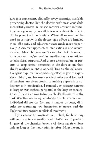 240 The Explosive Child
ture is a competent, clinically savvy, attentive, available
prescribing doctor. But the doctor can’t treat your child
successfully unless he or she receives accurate informa-
tion from you and your child’s teachers about the effects
of the prescribed medications. When all relevant adults
work in concert with the doctor, side effects are handled
more efﬁciently and adjustments are made more respon-
sively. A discreet approach to medication is also recom-
mended. Most children aren’t eager for their classmates
to know that they’re receiving medication for emotional
or behavioral purposes. And there’s a temptation for par-
ents to keep school personnel in the dark about their
child’s medication status as well. True to the collabora-
tive spirit required for intervening effectively with explo-
sive children, and because the observations and feedback
of teachers are often crucial to making appropriate ad-
justments in medication, I generally encourage parents
to keep relevant school personnel in the loop on medica-
tions. If there’s no way to keep a child’s classmates in the
dark, it’s often necessary to educate the classmates about
individual differences (asthma, allergies, diabetes, difﬁ-
culty concentrating, low frustration tolerance, and the
like) that may require medicinal treatment.
If you choose to medicate your child, for how long
will you have to use medication? That’s hard to predict.
In general, the chemical beneﬁts of these agents endure
only as long as the medication is taken. Nonetheless, in
 