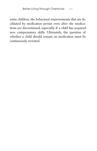 Better Living Through Chemicals 241
some children, the behavioral improvements that are fa-
cilitated by medication persist even after the medica-
tions are discontinued, especially if a child has acquired
new compensatory skills. Ultimately, the question of
whether a child should remain on medication must be
continuously revisited.
 