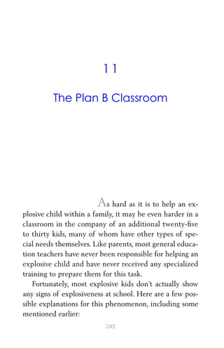11
The Plan B Classroom
As hard as it is to help an ex-
plosive child within a family, it may be even harder in a
classroom in the company of an additional twenty-ﬁve
to thirty kids, many of whom have other types of spe-
cial needs themselves. Like parents, most general educa-
tion teachers have never been responsible for helping an
explosive child and have never received any specialized
training to prepare them for this task.
Fortunately, most explosive kids don’t actually show
any signs of explosiveness at school. Here are a few pos-
sible explanations for this phenomenon, including some
mentioned earlier:
243
 