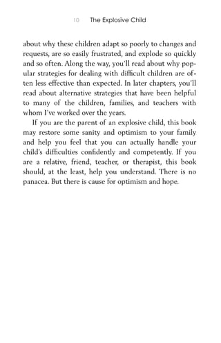 10 The Explosive Child
about why these children adapt so poorly to changes and
requests, are so easily frustrated, and explode so quickly
and so often. Along the way, you’ll read about why pop-
ular strategies for dealing with difﬁcult children are of-
ten less effective than expected. In later chapters, you’ll
read about alternative strategies that have been helpful
to many of the children, families, and teachers with
whom I’ve worked over the years.
If you are the parent of an explosive child, this book
may restore some sanity and optimism to your family
and help you feel that you can actually handle your
child’s difﬁculties conﬁdently and competently. If you
are a relative, friend, teacher, or therapist, this book
should, at the least, help you understand. There is no
panacea. But there is cause for optimism and hope.
 
