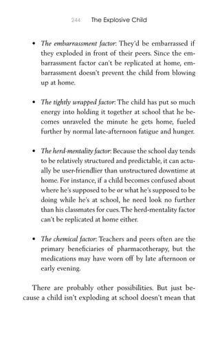 244 The Explosive Child
• The embarrassment factor: They’d be embarrassed if
they exploded in front of their peers. Since the em-
barrassment factor can’t be replicated at home, em-
barrassment doesn’t prevent the child from blowing
up at home.
• The tightly wrapped factor: The child has put so much
energy into holding it together at school that he be-
comes unraveled the minute he gets home, fueled
further by normal late-afternoon fatigue and hunger.
• The herd-mentality factor: Because the school day tends
to be relatively structured and predictable, it can actu-
ally be user-friendlier than unstructured downtime at
home. For instance, if a child becomes confused about
where he’s supposed to be or what he’s supposed to be
doing while he’s at school, he need look no further
than his classmates for cues.The herd-mentality factor
can’t be replicated at home either.
• The chemical factor: Teachers and peers often are the
primary beneﬁciaries of pharmacotherapy, but the
medications may have worn off by late afternoon or
early evening.
There are probably other possibilities. But just be-
cause a child isn’t exploding at school doesn’t mean that
 