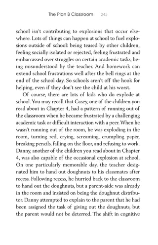 The Plan B Classroom 245
school isn’t contributing to explosions that occur else-
where. Lots of things can happen at school to fuel explo-
sions outside of school: being teased by other children,
feeling socially isolated or rejected, feeling frustrated and
embarrassed over struggles on certain academic tasks, be-
ing misunderstood by the teacher. And homework can
extend school frustrations well after the bell rings at the
end of the school day. So schools aren’t off the hook for
helping, even if they don’t see the child at his worst.
Of course, there are lots of kids who do explode at
school.You may recall that Casey, one of the children you
read about in Chapter 4, had a pattern of running out of
the classroom when he became frustrated by a challenging
academic task or difﬁcult interaction with a peer.When he
wasn’t running out of the room, he was exploding in the
room, turning red, crying, screaming, crumpling paper,
breaking pencils, falling on the ﬂoor, and refusing to work.
Danny, another of the children you read about in Chapter
4, was also capable of the occasional explosion at school.
On one particularly memorable day, the teacher desig-
nated him to hand out doughnuts to his classmates after
recess. Following recess, he hurried back to the classroom
to hand out the doughnuts, but a parent-aide was already
in the room and insisted on being the doughnut distribu-
tor. Danny attempted to explain to the parent that he had
been assigned the task of giving out the doughnuts, but
the parent would not be deterred. The shift in cognitive
 