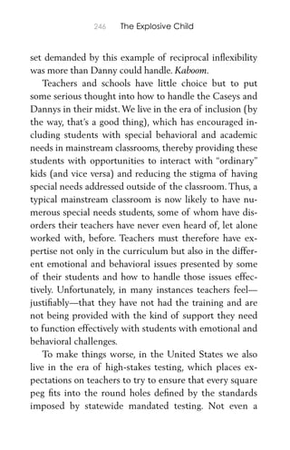 246 The Explosive Child
set demanded by this example of reciprocal inﬂexibility
was more than Danny could handle. Kaboom.
Teachers and schools have little choice but to put
some serious thought into how to handle the Caseys and
Dannys in their midst. We live in the era of inclusion (by
the way, that’s a good thing), which has encouraged in-
cluding students with special behavioral and academic
needs in mainstream classrooms, thereby providing these
students with opportunities to interact with “ordinary”
kids (and vice versa) and reducing the stigma of having
special needs addressed outside of the classroom. Thus, a
typical mainstream classroom is now likely to have nu-
merous special needs students, some of whom have dis-
orders their teachers have never even heard of, let alone
worked with, before. Teachers must therefore have ex-
pertise not only in the curriculum but also in the differ-
ent emotional and behavioral issues presented by some
of their students and how to handle those issues effec-
tively. Unfortunately, in many instances teachers feel—
justiﬁably—that they have not had the training and are
not being provided with the kind of support they need
to function effectively with students with emotional and
behavioral challenges.
To make things worse, in the United States we also
live in the era of high-stakes testing, which places ex-
pectations on teachers to try to ensure that every square
peg ﬁts into the round holes deﬁned by the standards
imposed by statewide mandated testing. Not even a
 