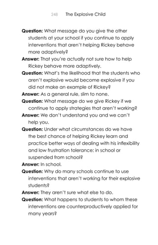 248 The Explosive Child
Question: What message do you give the other
students at your school if you continue to apply
interventions that aren’t helping Rickey behave
more adaptively?
Answer: That you’re actually not sure how to help
Rickey behave more adaptively.
Question: What’s the likelihood that the students who
aren’t explosive would become explosive if you
did not make an example of Rickey?
Answer: As a general rule, slim to none.
Question: What message do we give Rickey if we
continue to apply strategies that aren’t working?
Answer: We don’t understand you and we can’t
help you.
Question: Under what circumstances do we have
the best chance of helping Rickey learn and
practice better ways of dealing with his inﬂexibility
and low frustration tolerance: in school or
suspended from school?
Answer: In school.
Question: Why do many schools continue to use
interventions that aren’t working for their explosive
students?
Answer: They aren’t sure what else to do.
Question: What happens to students to whom these
interventions are counterproductively applied for
many years?
 