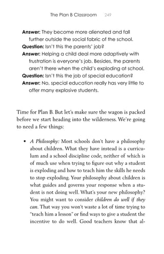 The Plan B Classroom 249
Answer: They become more alienated and fall
further outside the social fabric of the school.
Question: Isn’t this the parents’ job?
Answer: Helping a child deal more adaptively with
frustration is everyone’s job. Besides, the parents
aren’t there when the child’s exploding at school.
Question: Isn’t this the job of special education?
Answer: No, special education really has very little to
offer many explosive students.
Time for Plan B. But let’s make sure the wagon is packed
before we start heading into the wilderness. We’re going
to need a few things:
• A Philosophy: Most schools don’t have a philosophy
about children. What they have instead is a curricu-
lum and a school discipline code, neither of which is
of much use when trying to ﬁgure out why a student
is exploding and how to teach him the skills he needs
to stop exploding. Your philosophy about children is
what guides and governs your response when a stu-
dent is not doing well. What’s your new philosophy?
You might want to consider children do well if they
can. That way you won’t waste a lot of time trying to
“teach him a lesson” or ﬁnd ways to give a student the
incentive to do well. Good teachers know that al-
 
