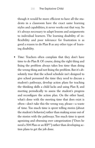 250 The Explosive Child
though it would be more efﬁcient to have all the stu-
dents in a classroom have the exact same learning
styles and capabilities, it never works out that way. So
it’s always necessary to adapt lessons and assignments
to individual learners. The learning disability of in-
ﬂexibility and poor tolerance for frustration is as
good a reason to do Plan B as any other type of learn-
ing disability.
• Time: Teachers often complain that they don’t have
time to do Plan B. Of course, doing the right thing and
ﬁxing the problem always takes less time than doing
the wrong thing and not ﬁxing the problem. But it’s ab-
solutely true that the school schedule isn’t designed to
give school personnel the time they need to discuss a
student’s pathways, develop action plans for teaching
the thinking skills a child lacks and using Plan B, and
meeting periodically to assess the student’s progress
and reconﬁgure the action plan. On the other hand,
what’s done with the meeting time that does exist is
often—don’t take this the wrong way, please—a waste
of time. Too much time is spent telling stories (about
the student’s behavior) rather than making sense out of
the stories with the pathways. Too much time is spent
agonizing and obsessing over categorization (“Does he
need a 504 Plan or an IEP?”) rather than developing ac-
tion plans to get the job done.
 