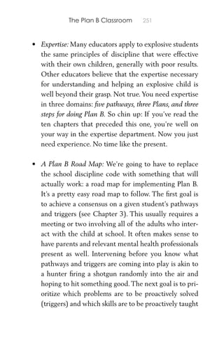 The Plan B Classroom 251
• Expertise: Many educators apply to explosive students
the same principles of discipline that were effective
with their own children, generally with poor results.
Other educators believe that the expertise necessary
for understanding and helping an explosive child is
well beyond their grasp. Not true. You need expertise
in three domains: ﬁve pathways, three Plans, and three
steps for doing Plan B. So chin up: If you’ve read the
ten chapters that preceded this one, you’re well on
your way in the expertise department. Now you just
need experience. No time like the present.
• A Plan B Road Map: We’re going to have to replace
the school discipline code with something that will
actually work: a road map for implementing Plan B.
It’s a pretty easy road map to follow. The ﬁrst goal is
to achieve a consensus on a given student’s pathways
and triggers (see Chapter 3). This usually requires a
meeting or two involving all of the adults who inter-
act with the child at school. It often makes sense to
have parents and relevant mental health professionals
present as well. Intervening before you know what
pathways and triggers are coming into play is akin to
a hunter ﬁring a shotgun randomly into the air and
hoping to hit something good.The next goal is to pri-
oritize which problems are to be proactively solved
(triggers) and which skills are to be proactively taught
 
