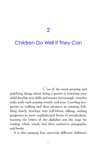 2
Children Do Well If They Can
One of the most amazing and
gratifying things about being a parent is watching your
child develop new skills and master increasingly complex
tasks with each passing month and year. Crawling pro-
gresses to walking and then advances to running; bab-
bling slowly develops into full-blown talking; smiling
progresses to more sophisticated forms of socialization;
learning the letters of the alphabet sets the stage for
reading whole words and then sentences, paragraphs,
and books.
It is also amazing how unevenly different children’s
11
 