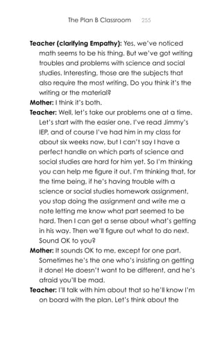 The Plan B Classroom 255
Teacher (clarifying Empathy): Yes, we’ve noticed
math seems to be his thing. But we’ve got writing
troubles and problems with science and social
studies. Interesting, those are the subjects that
also require the most writing. Do you think it’s the
writing or the material?
Mother: I think it’s both.
Teacher: Well, let’s take our problems one at a time.
Let’s start with the easier one. I’ve read Jimmy’s
IEP, and of course I’ve had him in my class for
about six weeks now, but I can’t say I have a
perfect handle on which parts of science and
social studies are hard for him yet. So I’m thinking
you can help me ﬁgure it out. I’m thinking that, for
the time being, if he’s having trouble with a
science or social studies homework assignment,
you stop doing the assignment and write me a
note letting me know what part seemed to be
hard. Then I can get a sense about what’s getting
in his way. Then we’ll ﬁgure out what to do next.
Sound OK to you?
Mother: It sounds OK to me, except for one part.
Sometimes he’s the one who’s insisting on getting
it done! He doesn’t want to be different, and he’s
afraid you’ll be mad.
Teacher: I’ll talk with him about that so he’ll know I’m
on board with the plan. Let’s think about the
 