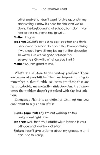 256 The Explosive Child
other problem. I don’t want to give up on Jimmy
and writing. I know it’s hard for him, and we’re
doing the keyboarding at school, but I don’t want
him to think he never has to write.
Mother: I agree.
Teacher: OK, let’s put our heads together and think
about what we can do about this. I’m wondering
if we should have Jimmy be part of the discussion
so we’re sure we’ve got a solution that
everyone’s OK with. What do you think?
Mother: Sounds good to me.
What’s the solution to the writing problem? There
are dozens of possibilities. The most important thing to
remember is that durable solutions are those that are
realistic, doable, and mutually satisfactory.And that some-
times the problem doesn’t get solved with the ﬁrst solu-
tion.
Emergency Plan B is an option as well, but one you
don’t want to rely on too often:
Rickey (age thirteen): I’m not working on this
assignment right now.
Teacher: Well, then your grade will reﬂect both your
attitude and your lack of effort.
Rickey: I don’t give a damn about my grades, man. I
can’t do this crap.
 
