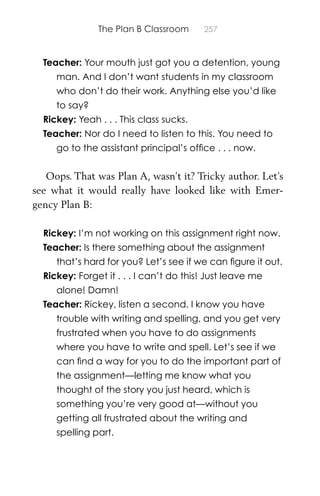 The Plan B Classroom 257
Teacher: Your mouth just got you a detention, young
man. And I don’t want students in my classroom
who don’t do their work. Anything else you’d like
to say?
Rickey: Yeah . . . This class sucks.
Teacher: Nor do I need to listen to this. You need to
go to the assistant principal’s ofﬁce . . . now.
Oops. That was Plan A, wasn’t it? Tricky author. Let’s
see what it would really have looked like with Emer-
gency Plan B:
Rickey: I’m not working on this assignment right now.
Teacher: Is there something about the assignment
that’s hard for you? Let’s see if we can ﬁgure it out.
Rickey: Forget it . . . I can’t do this! Just leave me
alone! Damn!
Teacher: Rickey, listen a second. I know you have
trouble with writing and spelling, and you get very
frustrated when you have to do assignments
where you have to write and spell. Let’s see if we
can ﬁnd a way for you to do the important part of
the assignment—letting me know what you
thought of the story you just heard, which is
something you’re very good at—without you
getting all frustrated about the writing and
spelling part.
 