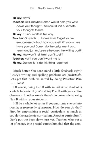 258 The Explosive Child
Rickey: How?
Teacher: Well, maybe Darren would help you write
down your thoughts. You could sort of dictate
your thoughts to him.
Rickey: It’s not worth it. No way.
Teacher: Oh yeah . . . I sometimes forget you’re
embarrassed about how you spell. Why don’t we
have you and Darren do the assignment as a
team and just make sure he does the writing part?
Rickey: You won’t tell him I can’t spell?
Teacher: Not if you don’t want me to.
Rickey: Darren, let’s do this thing together!
Much better. You don’t mind a little feedback, right?
Rickey’s writing and spelling problems are predictable.
Let’s get that problem solved by doing Proactive Plan
B . . . soon!
Of course, doing Plan B with an individual student is
a whole lot easier if you’re doing Plan B with your entire
classroom. In other words, there’s no down side to using
Plan B with all your students.
It’ll be a whole lot easier if you put some energy into
creating a community of learners. How do you do that?
First, by emphasizing a social curriculum as much as
you do the academic curriculum. Another curriculum?!
Don’t put the book down just yet. Teachers who put a
lot of energy into a social curriculum ﬁnd that the com-
 