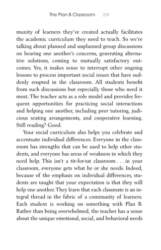 The Plan B Classroom 259
munity of learners they’ve created actually facilitates
the academic curriculum they need to teach. So we’re
talking about planned and unplanned group discussions
on hearing one another’s concerns, generating alterna-
tive solutions, coming to mutually satisfactory out-
comes. Yes, it makes sense to interrupt other ongoing
lessons to process important social issues that have sud-
denly erupted in the classroom. All students beneﬁt
from such discussions but especially those who need it
most. The teacher acts as a role model and provides fre-
quent opportunities for practicing social interactions
and helping one another, including peer tutoring, judi-
cious seating arrangements, and cooperative learning.
Still reading? Good.
Your social curriculum also helps you celebrate and
accentuate individual differences. Everyone in the class-
room has strengths that can be used to help other stu-
dents, and everyone has areas of weakness in which they
need help. This isn’t a tit-for-tat classroom . . . in your
classroom, everyone gets what he or she needs. Indeed,
because of the emphasis on individual differences, stu-
dents are taught that your expectation is that they will
help one another.They learn that each classmate is an in-
tegral thread in the fabric of a community of learners.
Each student is working on something with Plan B.
Rather than being overwhelmed, the teacher has a sense
about the unique emotional, social, and behavioral needs
 