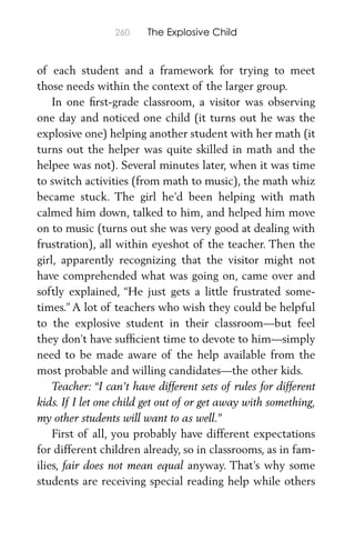 260 The Explosive Child
of each student and a framework for trying to meet
those needs within the context of the larger group.
In one ﬁrst-grade classroom, a visitor was observing
one day and noticed one child (it turns out he was the
explosive one) helping another student with her math (it
turns out the helper was quite skilled in math and the
helpee was not). Several minutes later, when it was time
to switch activities (from math to music), the math whiz
became stuck. The girl he’d been helping with math
calmed him down, talked to him, and helped him move
on to music (turns out she was very good at dealing with
frustration), all within eyeshot of the teacher. Then the
girl, apparently recognizing that the visitor might not
have comprehended what was going on, came over and
softly explained, “He just gets a little frustrated some-
times.” A lot of teachers who wish they could be helpful
to the explosive student in their classroom—but feel
they don’t have sufﬁcient time to devote to him—simply
need to be made aware of the help available from the
most probable and willing candidates—the other kids.
Teacher: “I can’t have different sets of rules for different
kids. If I let one child get out of or get away with something,
my other students will want to as well.”
First of all, you probably have different expectations
for different children already, so in classrooms, as in fam-
ilies, fair does not mean equal anyway. That’s why some
students are receiving special reading help while others
 