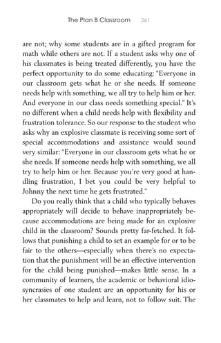 The Plan B Classroom 261
are not; why some students are in a gifted program for
math while others are not. If a student asks why one of
his classmates is being treated differently, you have the
perfect opportunity to do some educating: “Everyone in
our classroom gets what he or she needs. If someone
needs help with something, we all try to help him or her.
And everyone in our class needs something special.” It’s
no different when a child needs help with ﬂexibility and
frustration tolerance. So our response to the student who
asks why an explosive classmate is receiving some sort of
special accommodations and assistance would sound
very similar: “Everyone in our classroom gets what he or
she needs. If someone needs help with something, we all
try to help him or her. Because you’re very good at han-
dling frustration, I bet you could be very helpful to
Johnny the next time he gets frustrated.”
Do you really think that a child who typically behaves
appropriately will decide to behave inappropriately be-
cause accommodations are being made for an explosive
child in the classroom? Sounds pretty far-fetched. It fol-
lows that punishing a child to set an example for or to be
fair to the others—especially when there’s no expecta-
tion that the punishment will be an effective intervention
for the child being punished—makes little sense. In a
community of learners, the academic or behavioral idio-
syncrasies of one student are an opportunity for his or
her classmates to help and learn, not to follow suit. The
 