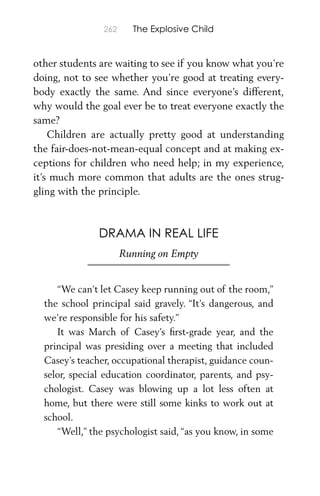 262 The Explosive Child
other students are waiting to see if you know what you’re
doing, not to see whether you’re good at treating every-
body exactly the same. And since everyone’s different,
why would the goal ever be to treat everyone exactly the
same?
Children are actually pretty good at understanding
the fair-does-not-mean-equal concept and at making ex-
ceptions for children who need help; in my experience,
it’s much more common that adults are the ones strug-
gling with the principle.
DRAMA IN REAL LIFE
Running on Empty
“We can’t let Casey keep running out of the room,”
the school principal said gravely. “It’s dangerous, and
we’re responsible for his safety.”
It was March of Casey’s ﬁrst-grade year, and the
principal was presiding over a meeting that included
Casey’s teacher, occupational therapist, guidance coun-
selor, special education coordinator, parents, and psy-
chologist. Casey was blowing up a lot less often at
home, but there were still some kinks to work out at
school.
“Well,” the psychologist said, “as you know, in some
 