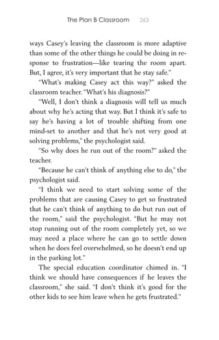 The Plan B Classroom 263
ways Casey’s leaving the classroom is more adaptive
than some of the other things he could be doing in re-
sponse to frustration—like tearing the room apart.
But, I agree, it’s very important that he stay safe.”
“What’s making Casey act this way?” asked the
classroom teacher. “What’s his diagnosis?”
“Well, I don’t think a diagnosis will tell us much
about why he’s acting that way. But I think it’s safe to
say he’s having a lot of trouble shifting from one
mind-set to another and that he’s not very good at
solving problems,” the psychologist said.
“So why does he run out of the room?” asked the
teacher.
“Because he can’t think of anything else to do,” the
psychologist said.
“I think we need to start solving some of the
problems that are causing Casey to get so frustrated
that he can’t think of anything to do but run out of
the room,” said the psychologist. “But he may not
stop running out of the room completely yet, so we
may need a place where he can go to settle down
when he does feel overwhelmed, so he doesn’t end up
in the parking lot.”
The special education coordinator chimed in. “I
think we should have consequences if he leaves the
classroom,” she said. “I don’t think it’s good for the
other kids to see him leave when he gets frustrated.”
 