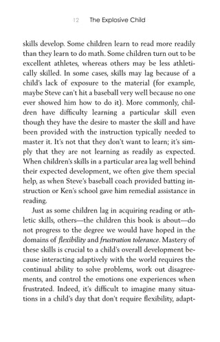 12 The Explosive Child
skills develop. Some children learn to read more readily
than they learn to do math. Some children turn out to be
excellent athletes, whereas others may be less athleti-
cally skilled. In some cases, skills may lag because of a
child’s lack of exposure to the material (for example,
maybe Steve can’t hit a baseball very well because no one
ever showed him how to do it). More commonly, chil-
dren have difﬁculty learning a particular skill even
though they have the desire to master the skill and have
been provided with the instruction typically needed to
master it. It’s not that they don’t want to learn; it’s sim-
ply that they are not learning as readily as expected.
When children’s skills in a particular area lag well behind
their expected development, we often give them special
help, as when Steve’s baseball coach provided batting in-
struction or Ken’s school gave him remedial assistance in
reading.
Just as some children lag in acquiring reading or ath-
letic skills, others—the children this book is about—do
not progress to the degree we would have hoped in the
domains of ﬂexibility and frustration tolerance. Mastery of
these skills is crucial to a child’s overall development be-
cause interacting adaptively with the world requires the
continual ability to solve problems, work out disagree-
ments, and control the emotions one experiences when
frustrated. Indeed, it’s difﬁcult to imagine many situa-
tions in a child’s day that don’t require ﬂexibility, adapt-
 
